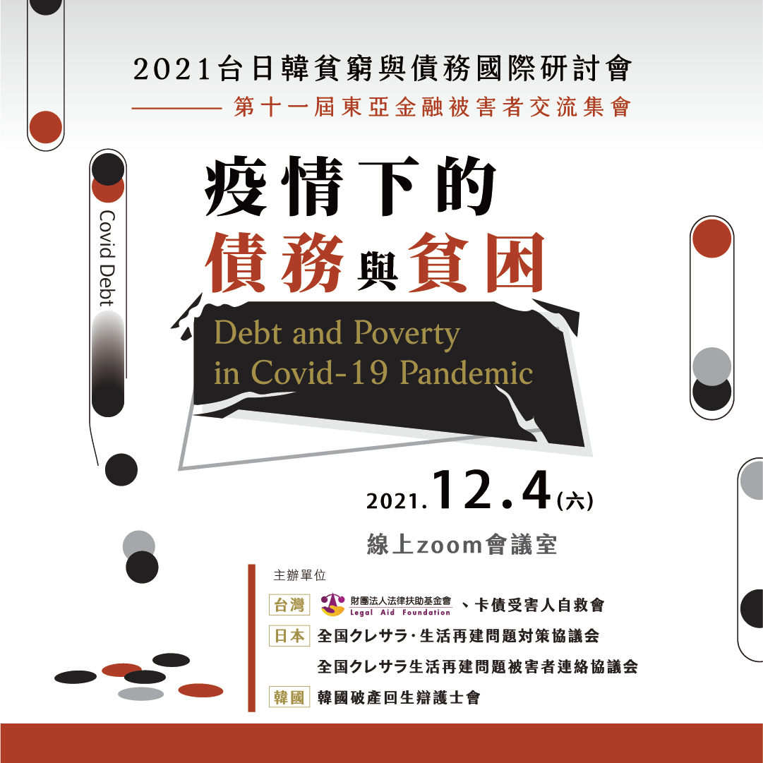 2017台日韓貧窮與債務國際研討會-翻轉貧困人生-談債務擴散效應及協助資源整合，2017/10/13週五下午至2017/10/14週六全日，於臺灣大學公共衛生學院101講堂舉行。地址：台北市中正區徐州路 17 號主辦單位  台灣：、卡債受害人自救會 日本：全国クレサラ‧生活再建問題對策協議會 韓國：한국금융피해자협회（韓國金融被害者協會） 協辦單位(依筆劃排序)  中華民國律師公會全國聯合會 社團法人臺北律師公會 社團法人臺北律師公會消費者債務清理委員會