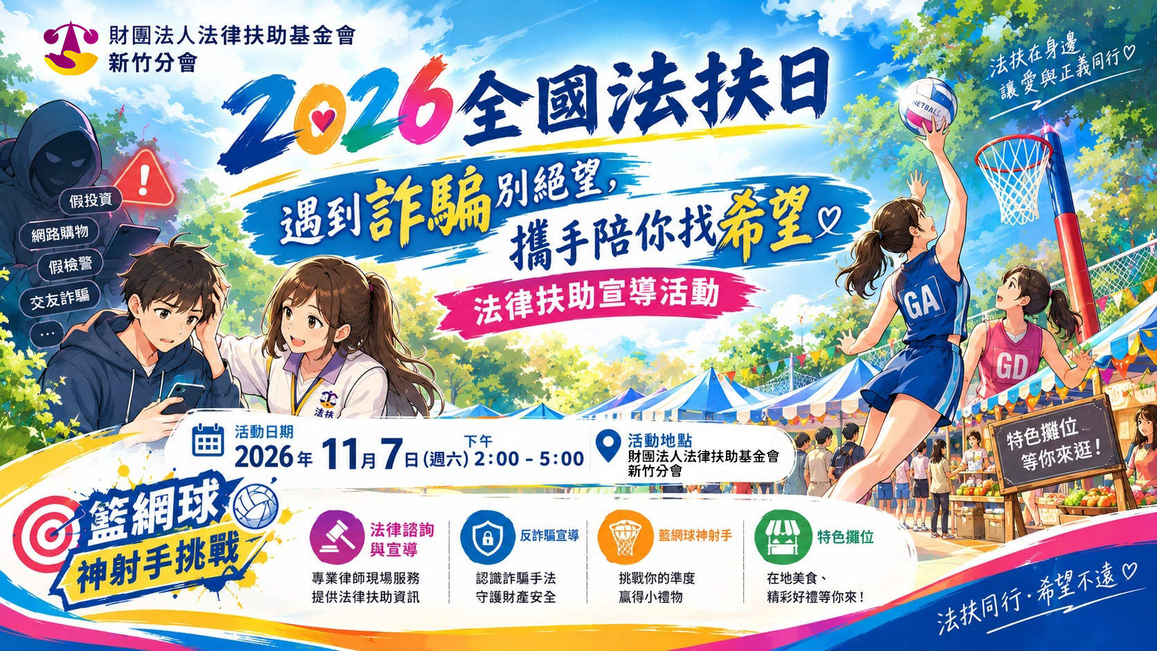 2026全國法扶日「遇到詐騙別絕望,攜手陪你找希望」法律扶助宣導活動,由財團法人法律扶助基金會新竹分會舉辦。 活動日期:2026年11月7日(週六)下午2時至5時。 活動地點:財團法人法律扶助基金會新竹分會。 活動內容: 1. 法律諮詢與宣導:專業律師現場服務,提供法律扶助資訊。 2. 反詐騙宣導:認識詐騙手法,守護財產安全。 3. 籃網球神射手挑戰:挑戰你的準度,贏得小禮物。 4. 特色攤位:在地美食、精彩好禮等你來! 海報以藍天、綠樹及活動攤位為背景,左側呈現法扶人員關懷遭遇詐騙的民眾,並列出假投資、網路購物、假檢警及交友詐騙等類型;右側為籃網球投籃活動。標語:「法扶在身邊,讓愛與正義同行」、「法扶同行,希望不遠」。