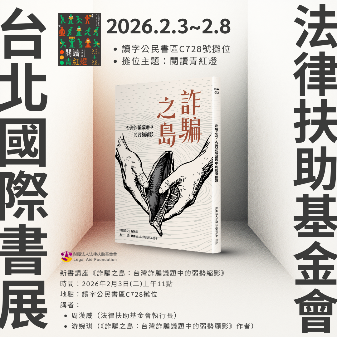 【2026台北國際書展－法扶參展暨講座資訊】  時間：2026年2月3日（週二）~2月8日（週日）  地點：台北世界貿易中心展覽一館（世貿一館－台北市信義區信義路五段5號）   法扶攤位編號：讀字公民書區 C728 號（可參考下方地圖）  法扶攤位主題：閱讀青紅燈  新書講座資訊：  時間：2026年2月3日（週二）上午11時整 地點：台北國際書展讀字公民書區 C728 攤位 主題：【法扶新書講座】《詐騙之島：台灣詐騙議題中的弱勢顯影》 講者：周漢威（法律扶助基金會執行長）、游婉琪（《詐騙之島：台灣詐騙議題中的弱勢顯影》作者） 備註：講座採現場免費參加，無需報名，當天攤位展售法扶出版相關書籍，並推出書展特價 79 折優惠，歡迎到場參觀選購！