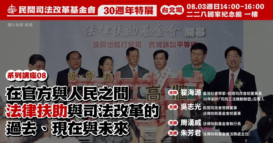 司法改革基金會舉辦【 成為一個普通人｜30週年特展系列講座】  場次8：【在官方與人民之間—法律扶助與司法改革的過去、現在與未來】時間：2025年8月3（週日）14:00-16:00 地點：二二八國家紀念館一樓展演廳（台北市中正區南海路54號）主持  瞿海源（臺灣社會學家、民間司改會前董事長、30年前的「司改三法推動聯盟」召集人） 主講  吳志光（民間司改會常務董事、法律扶助基金會前董事） 周漢威（法律扶助基金會執行長） 朱芳君（法律扶助基金會法務處主任）