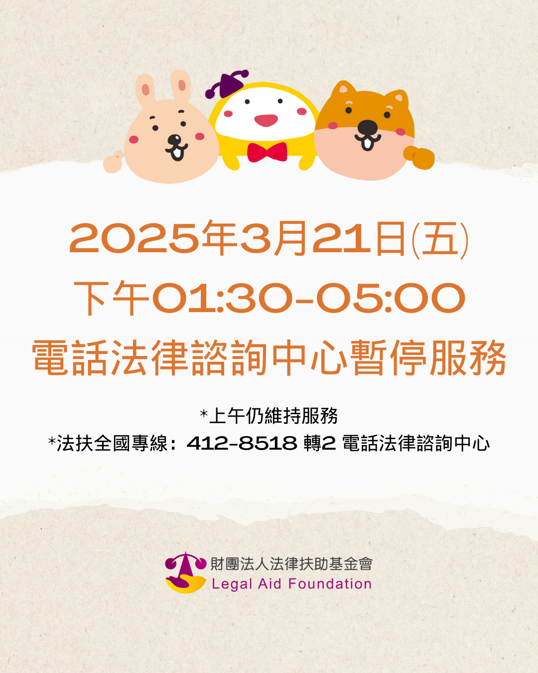 法律扶助基金會電話法律諮詢中心3/21(五)下午01:00-05:00暫停服務，造成不便，敬請見諒。 ＊上午仍維持服務　＊法扶全國七碼專線412-8518(市話請直撥，手機加02)轉2電話法律諮詢中心